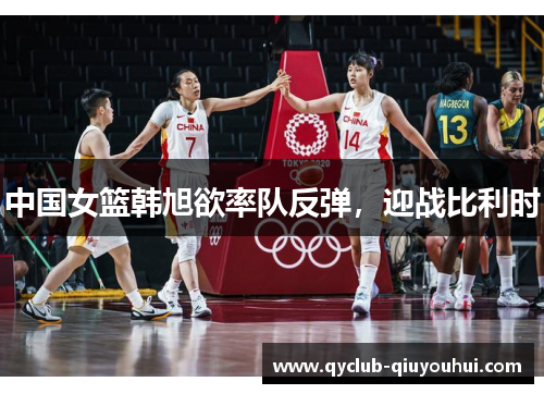 中国女篮韩旭欲率队反弹，迎战比利时